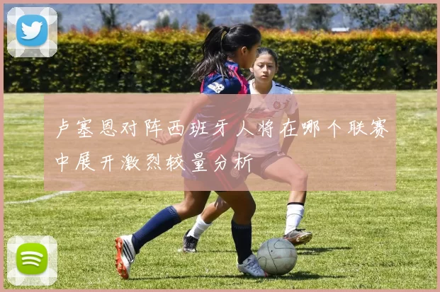 卢塞恩对阵西班牙人将在哪个联赛中展开激烈较量分析