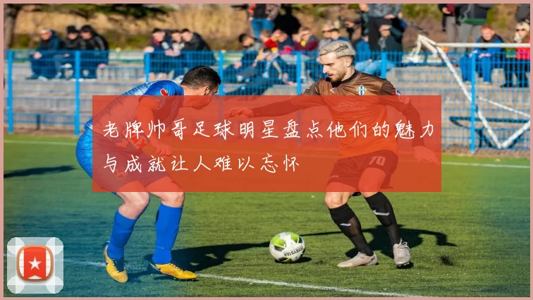 老牌帅哥足球明星盘点他们的魅力与成就让人难以忘怀