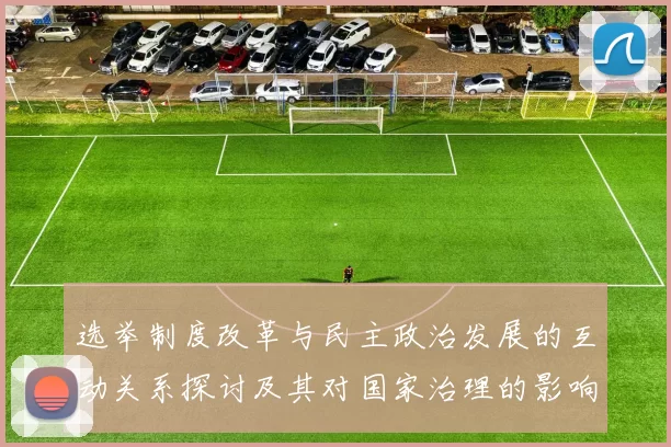 选举制度改革与民主政治发展的互动关系探讨及其对国家治理的影响分析