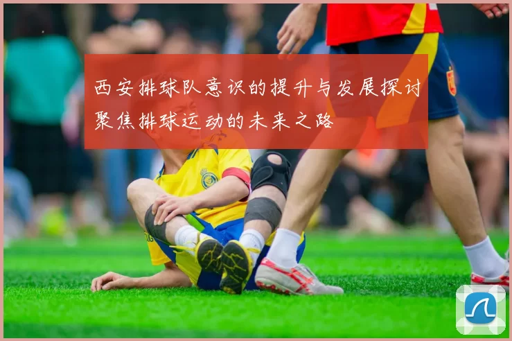 西安排球队意识的提升与发展探讨聚焦排球运动的未来之路
