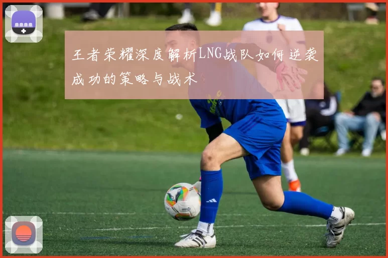 王者荣耀深度解析LNG战队如何逆袭成功的策略与战术