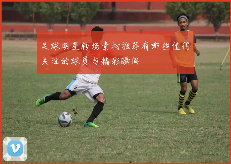 足球明星转场素材推荐有哪些值得关注的球员与精彩瞬间