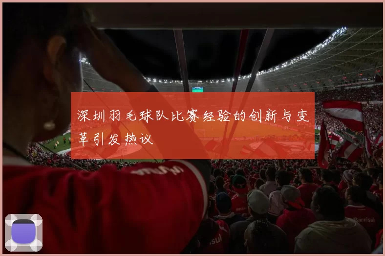 深圳羽毛球队比赛经验的创新与变革引发热议