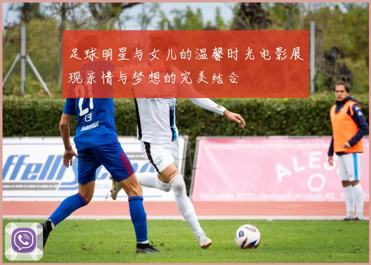 足球明星与女儿的温馨时光电影展现亲情与梦想的完美结合