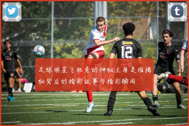 足球明星飞机秀的神秘主角是谁揭秘背后的精彩故事与精彩瞬间